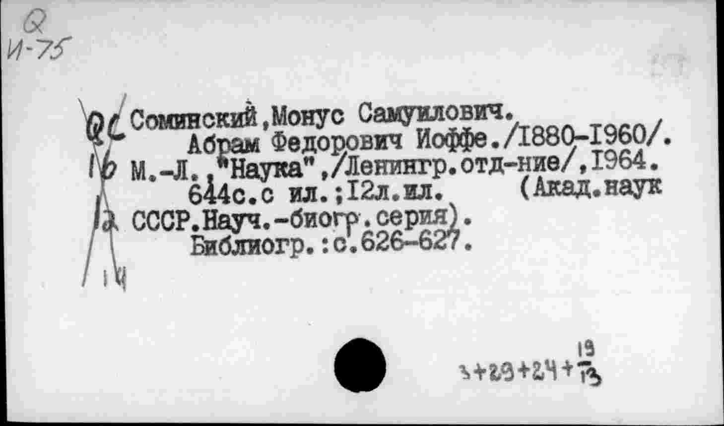 ﻿0 / Соминский ,Монус СаМУИЛОВИЧ.
X, Абрам Федоррвич Иоффе./1880-1960/.
IЬ М.-Л.."Наука”,/Ленингр.отд-ние/,1964.
■ б14сГс ил. ;12л.ил. (Акад.наук Ь СССР.Науч.-биогр.серия).
Библиогр.:о.626-627.
1Э